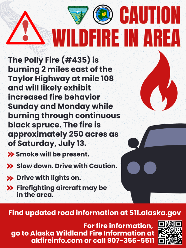 Flier that states: Wildfire in Area, the Polly Fire #435 is burning 2 miles east of the Taylor Highway at mile 108 an will likely exhibit increased fire behavior Sunday and Monday while burning through continuous black spruce. The fire is approximately 250 acres as of Saturday, July 13 Smoke will be present. Slow down. Drive with caution. Drive with lights on. Firefighting aircraft may be in the area. Find updated road information at 511.alaska.gov. For fire information, go to Alaska Fire Information at akfireinfo.com or call 907-356-5511.